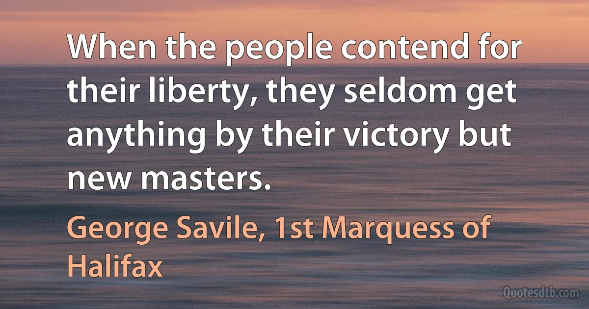 When the people contend for their liberty, they seldom get anything by their victory but new masters. (George Savile, 1st Marquess of Halifax)