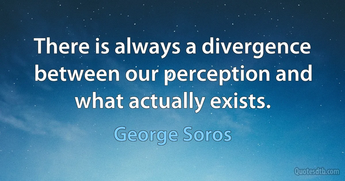 There is always a divergence between our perception and what actually exists. (George Soros)