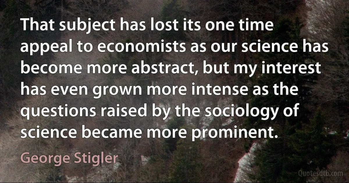 That subject has lost its one time appeal to economists as our science has become more abstract, but my interest has even grown more intense as the questions raised by the sociology of science became more prominent. (George Stigler)