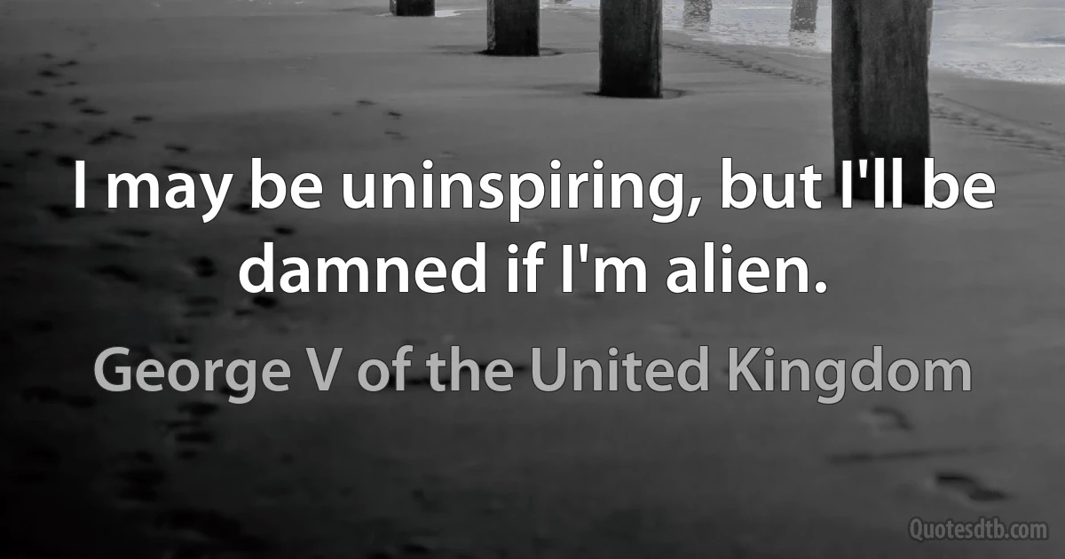 I may be uninspiring, but I'll be damned if I'm alien. (George V of the United Kingdom)