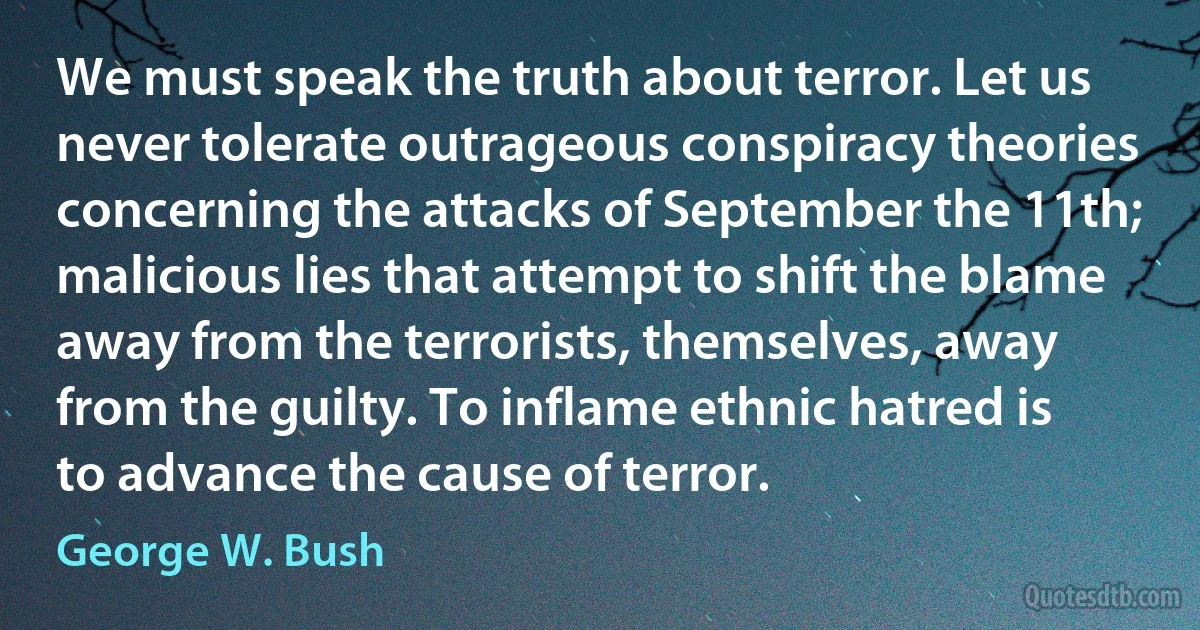 We must speak the truth about terror. Let us never tolerate outrageous conspiracy theories concerning the attacks of September the 11th; malicious lies that attempt to shift the blame away from the terrorists, themselves, away from the guilty. To inflame ethnic hatred is to advance the cause of terror. (George W. Bush)