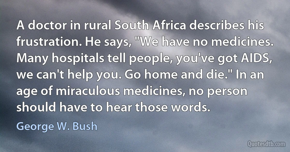 A doctor in rural South Africa describes his frustration. He says, "We have no medicines. Many hospitals tell people, you've got AIDS, we can't help you. Go home and die." In an age of miraculous medicines, no person should have to hear those words. (George W. Bush)