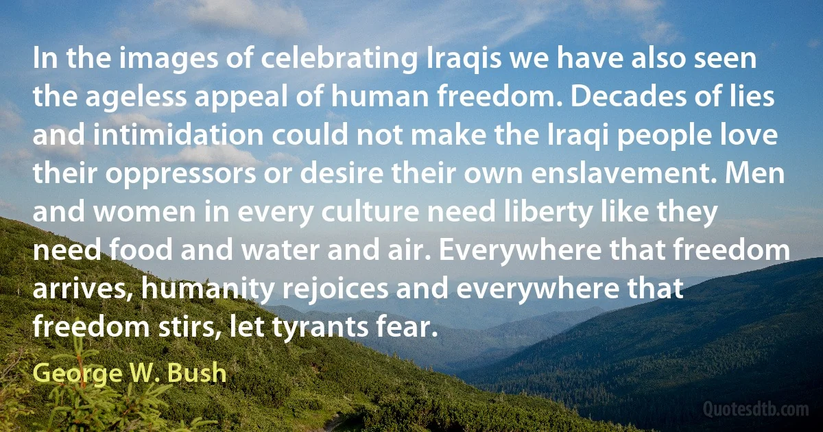 In the images of celebrating Iraqis we have also seen the ageless appeal of human freedom. Decades of lies and intimidation could not make the Iraqi people love their oppressors or desire their own enslavement. Men and women in every culture need liberty like they need food and water and air. Everywhere that freedom arrives, humanity rejoices and everywhere that freedom stirs, let tyrants fear. (George W. Bush)