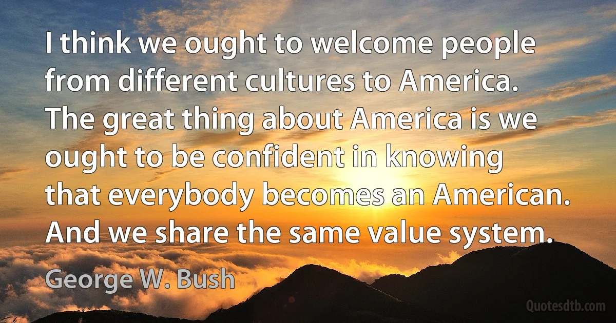 I think we ought to welcome people from different cultures to America. The great thing about America is we ought to be confident in knowing that everybody becomes an American. And we share the same value system. (George W. Bush)