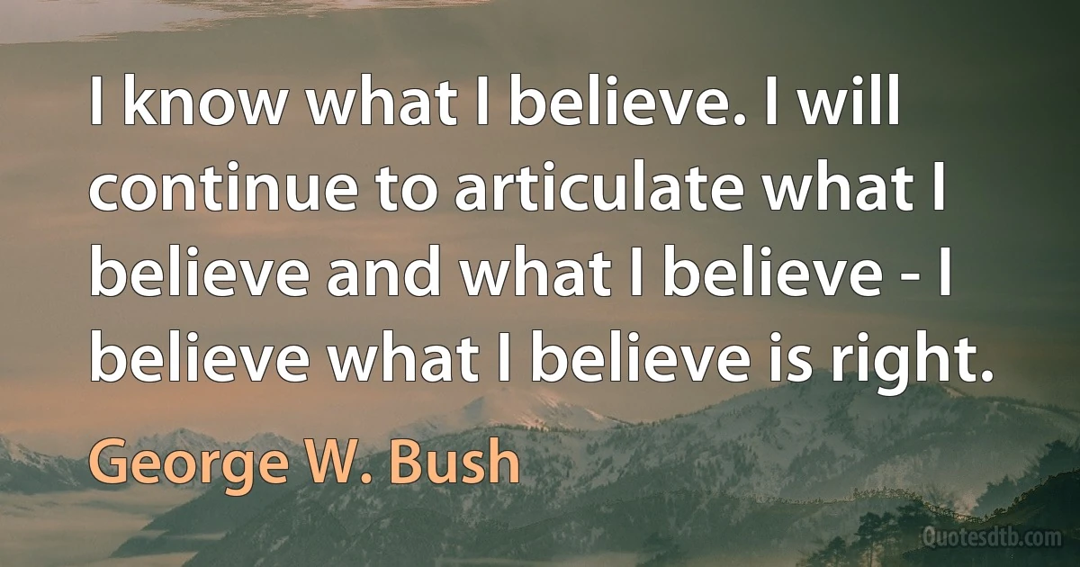 I know what I believe. I will continue to articulate what I believe and what I believe - I believe what I believe is right. (George W. Bush)