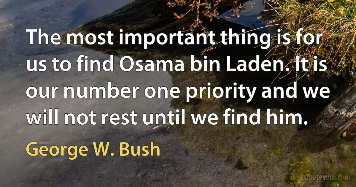 The most important thing is for us to find Osama bin Laden. It is our number one priority and we will not rest until we find him. (George W. Bush)