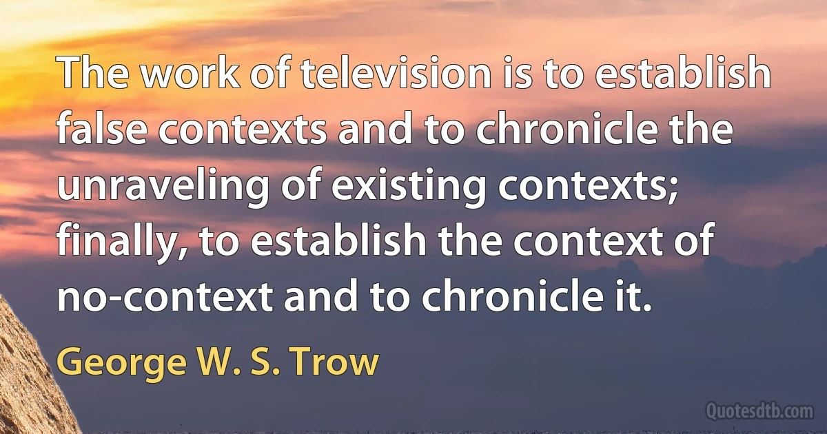 The work of television is to establish false contexts and to chronicle the unraveling of existing contexts; finally, to establish the context of no-context and to chronicle it. (George W. S. Trow)