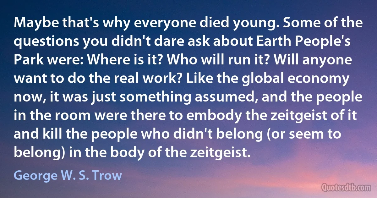 Maybe that's why everyone died young. Some of the questions you didn't dare ask about Earth People's Park were: Where is it? Who will run it? Will anyone want to do the real work? Like the global economy now, it was just something assumed, and the people in the room were there to embody the zeitgeist of it and kill the people who didn't belong (or seem to belong) in the body of the zeitgeist. (George W. S. Trow)