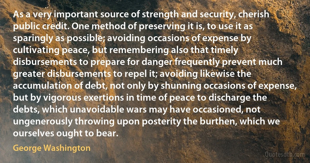 As a very important source of strength and security, cherish public credit. One method of preserving it is, to use it as sparingly as possible; avoiding occasions of expense by cultivating peace, but remembering also that timely disbursements to prepare for danger frequently prevent much greater disbursements to repel it; avoiding likewise the accumulation of debt, not only by shunning occasions of expense, but by vigorous exertions in time of peace to discharge the debts, which unavoidable wars may have occasioned, not ungenerously throwing upon posterity the burthen, which we ourselves ought to bear. (George Washington)