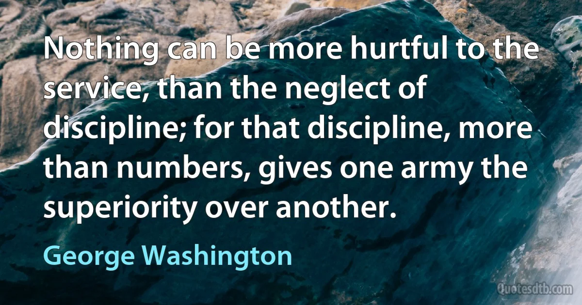 Nothing can be more hurtful to the service, than the neglect of discipline; for that discipline, more than numbers, gives one army the superiority over another. (George Washington)