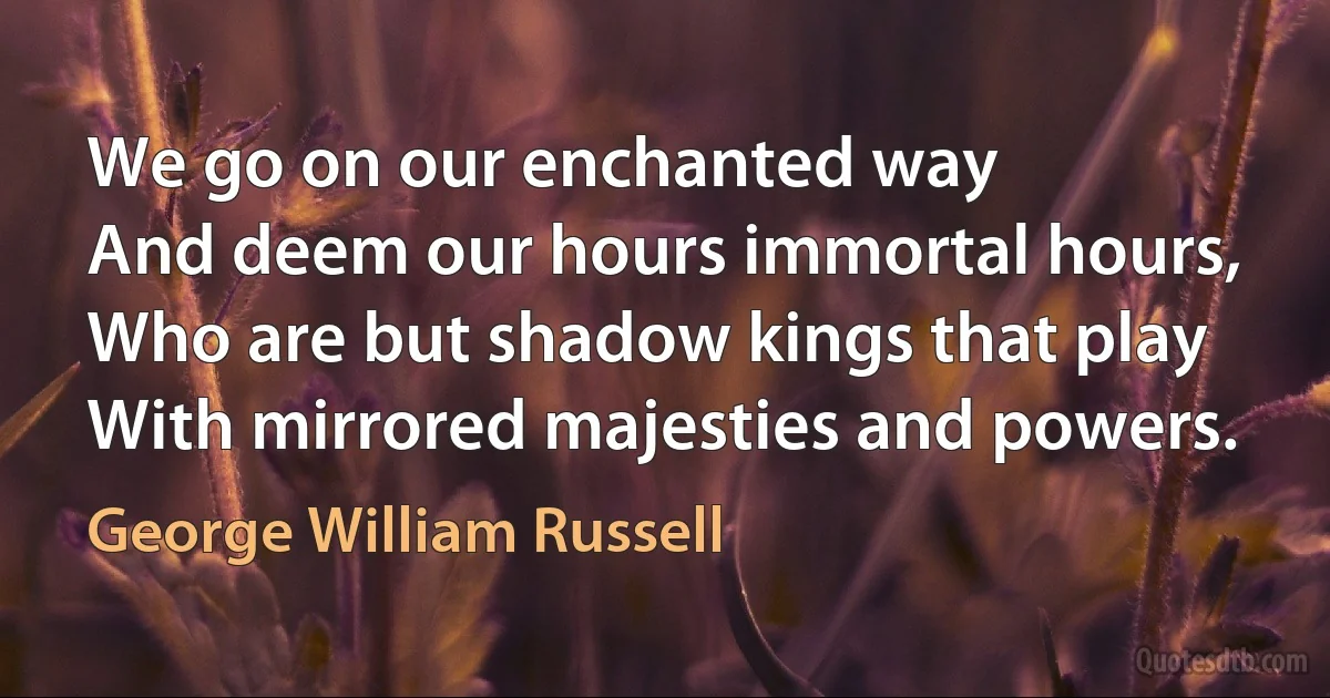 We go on our enchanted way
And deem our hours immortal hours,
Who are but shadow kings that play
With mirrored majesties and powers. (George William Russell)