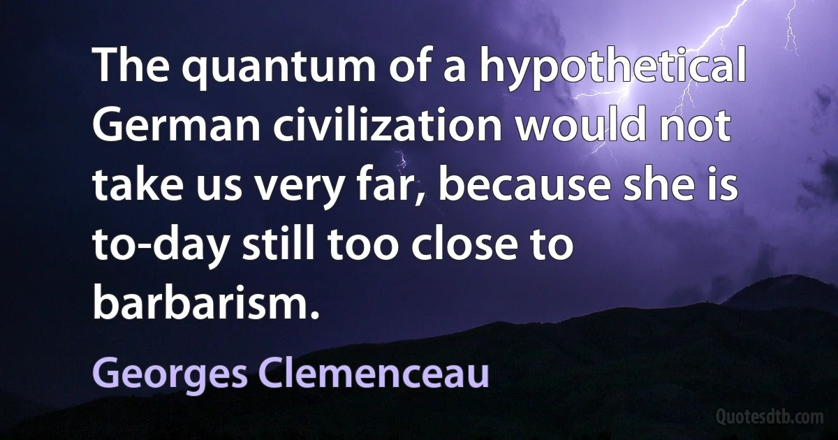 The quantum of a hypothetical German civilization would not take us very far, because she is to-day still too close to barbarism. (Georges Clemenceau)