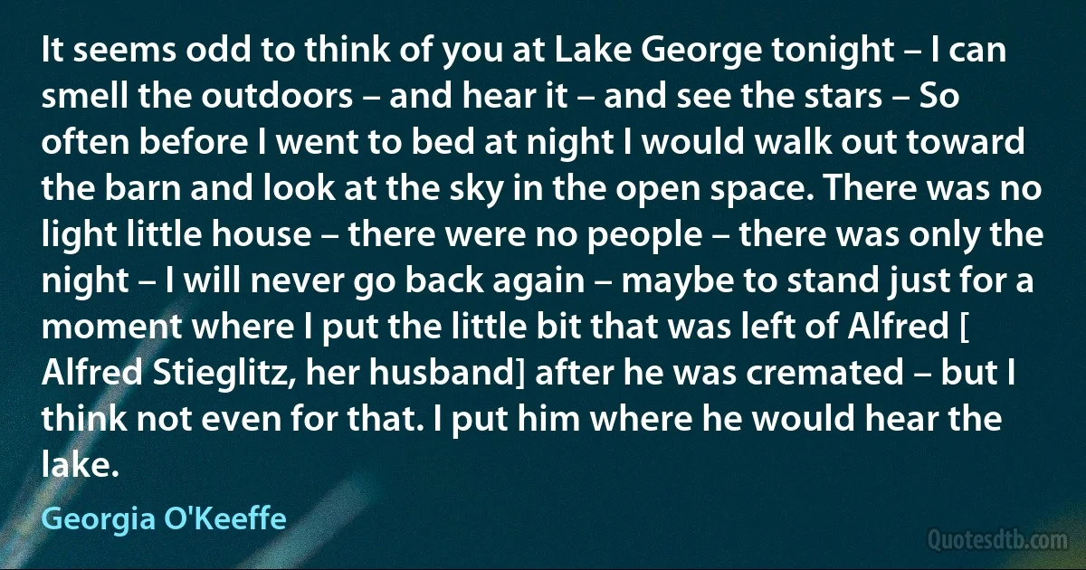 It seems odd to think of you at Lake George tonight – I can smell the outdoors – and hear it – and see the stars – So often before I went to bed at night I would walk out toward the barn and look at the sky in the open space. There was no light little house – there were no people – there was only the night – I will never go back again – maybe to stand just for a moment where I put the little bit that was left of Alfred [ Alfred Stieglitz, her husband] after he was cremated – but I think not even for that. I put him where he would hear the lake. (Georgia O'Keeffe)