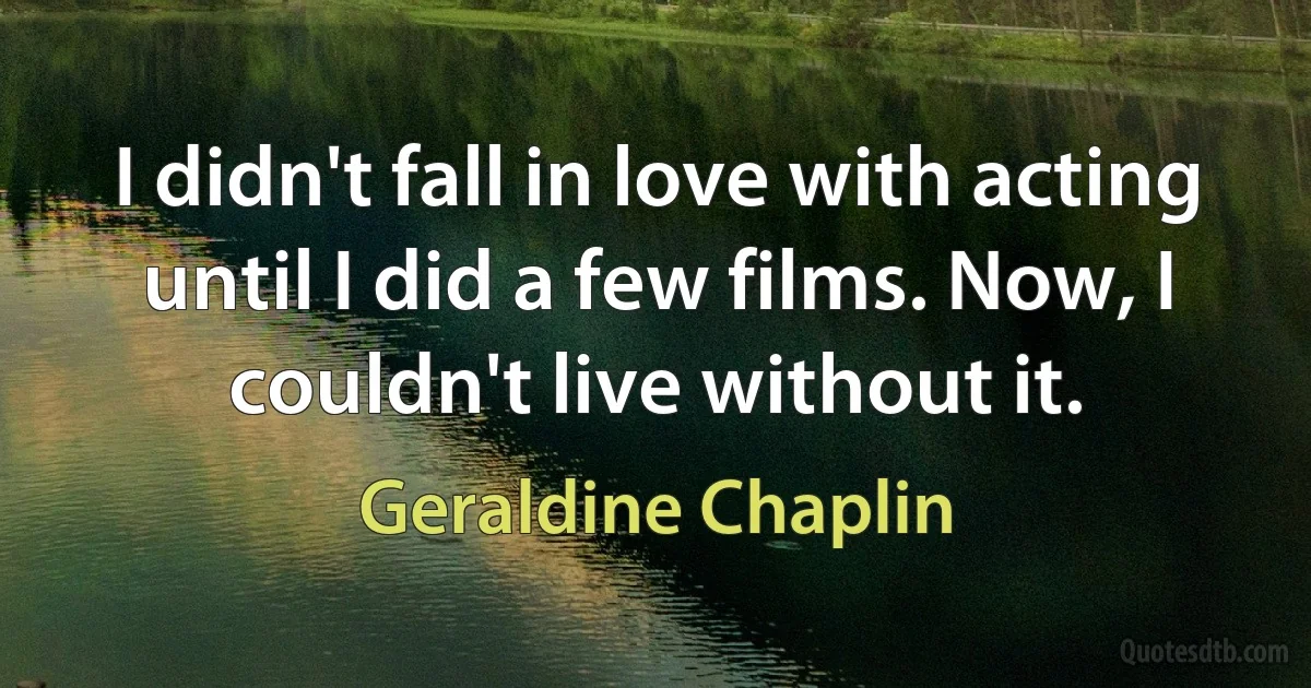 I didn't fall in love with acting until I did a few films. Now, I couldn't live without it. (Geraldine Chaplin)