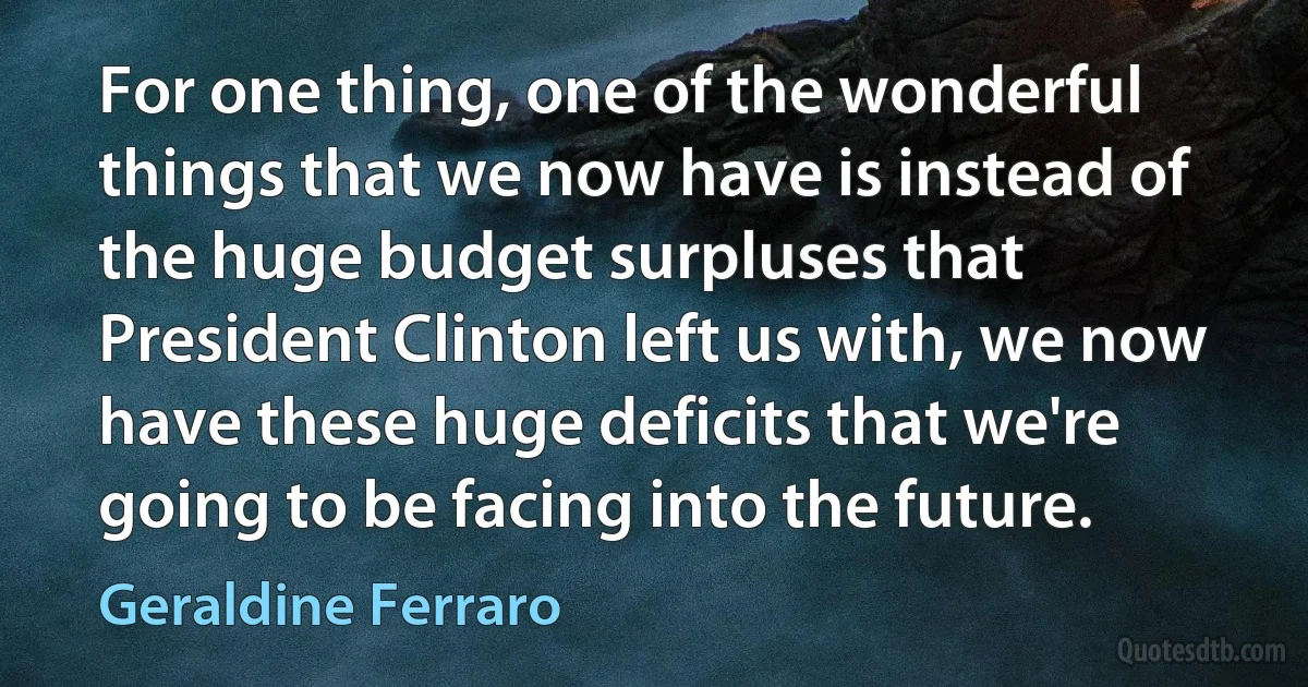 For one thing, one of the wonderful things that we now have is instead of the huge budget surpluses that President Clinton left us with, we now have these huge deficits that we're going to be facing into the future. (Geraldine Ferraro)