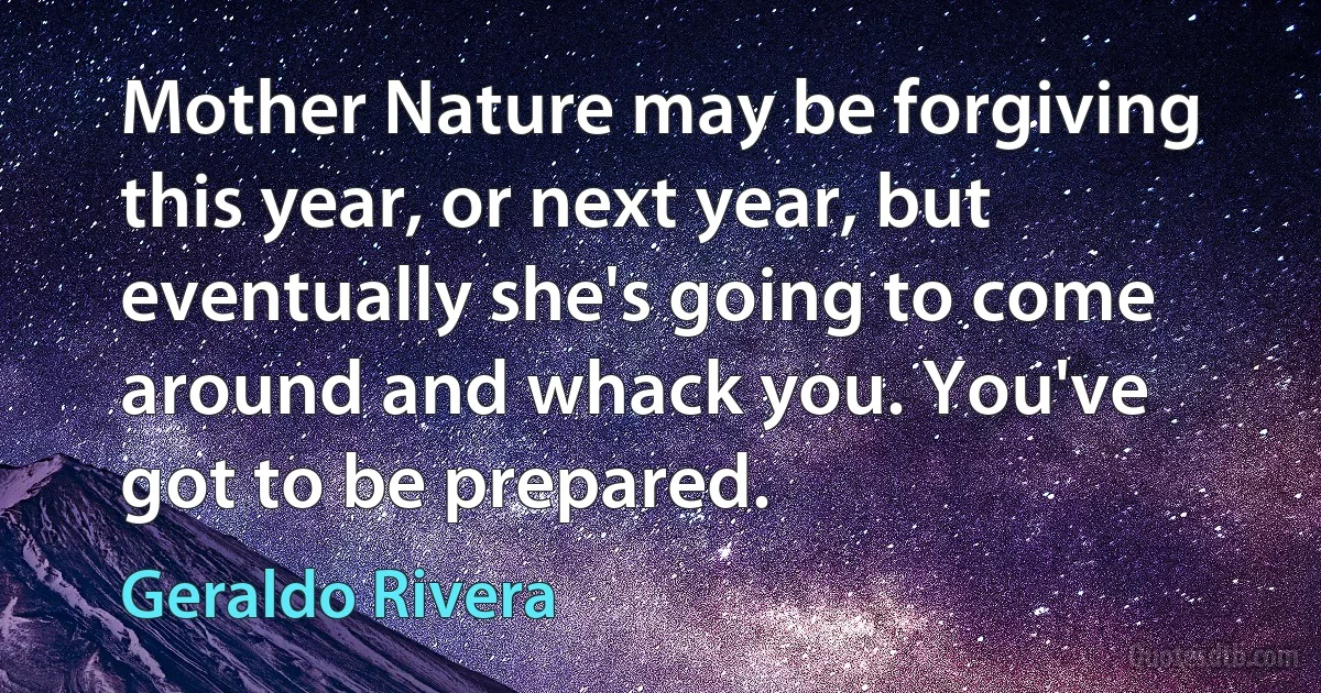 Mother Nature may be forgiving this year, or next year, but eventually she's going to come around and whack you. You've got to be prepared. (Geraldo Rivera)