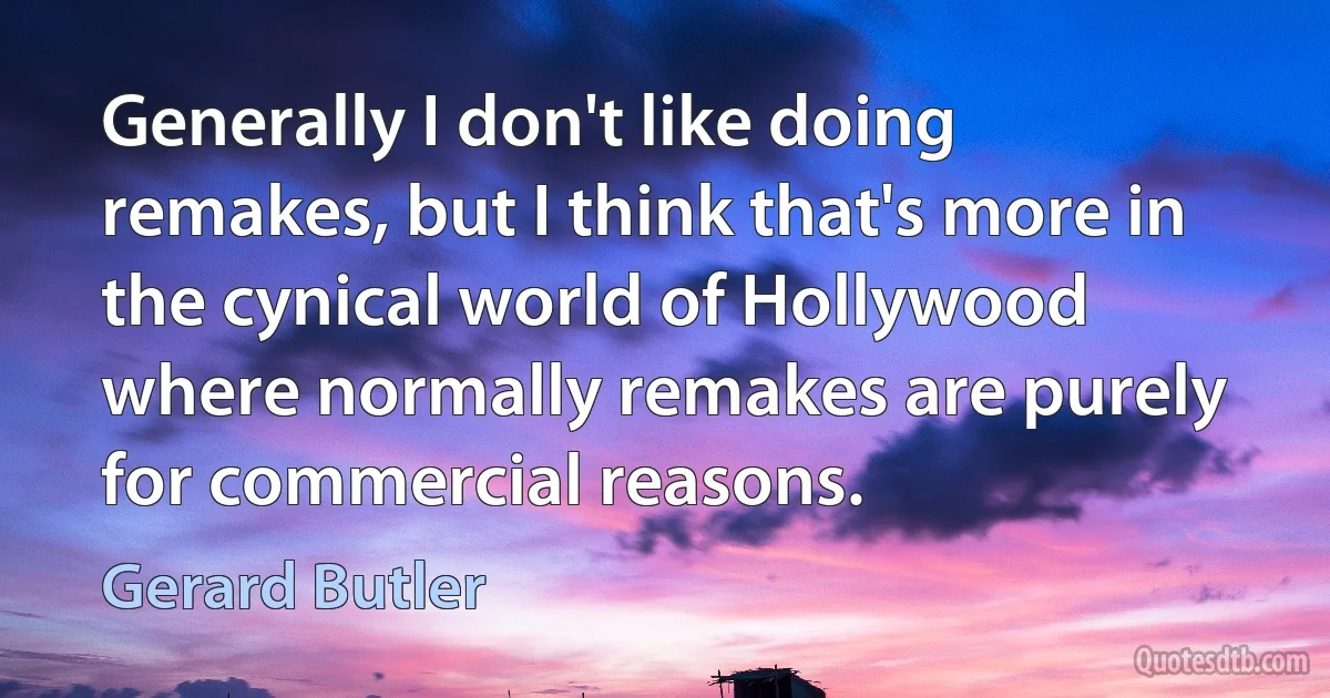 Generally I don't like doing remakes, but I think that's more in the cynical world of Hollywood where normally remakes are purely for commercial reasons. (Gerard Butler)