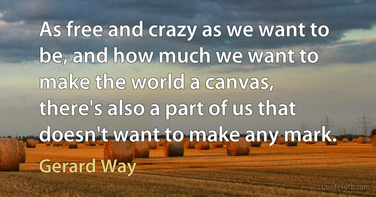 As free and crazy as we want to be, and how much we want to make the world a canvas, there's also a part of us that doesn't want to make any mark. (Gerard Way)