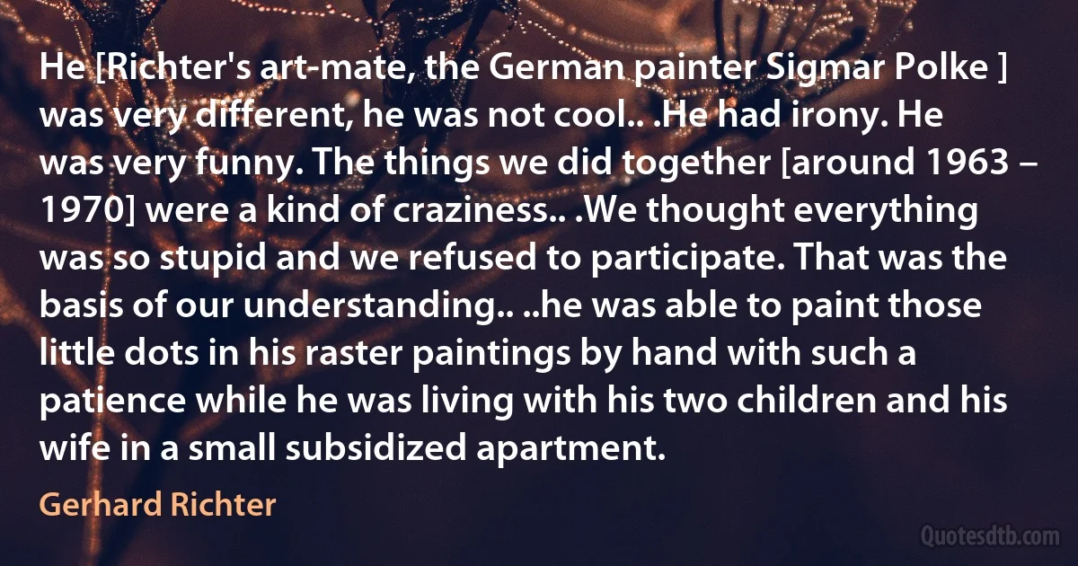 He [Richter's art-mate, the German painter Sigmar Polke ] was very different, he was not cool.. .He had irony. He was very funny. The things we did together [around 1963 – 1970] were a kind of craziness.. .We thought everything was so stupid and we refused to participate. That was the basis of our understanding.. ..he was able to paint those little dots in his raster paintings by hand with such a patience while he was living with his two children and his wife in a small subsidized apartment. (Gerhard Richter)