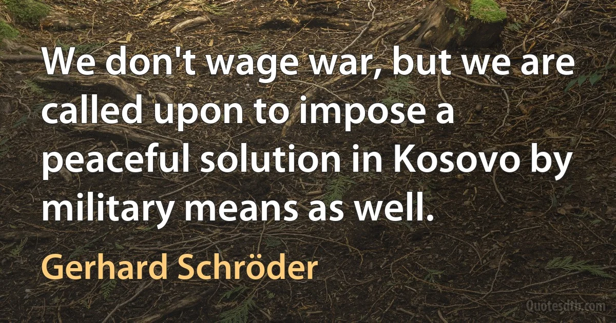 We don't wage war, but we are called upon to impose a peaceful solution in Kosovo by military means as well. (Gerhard Schröder)