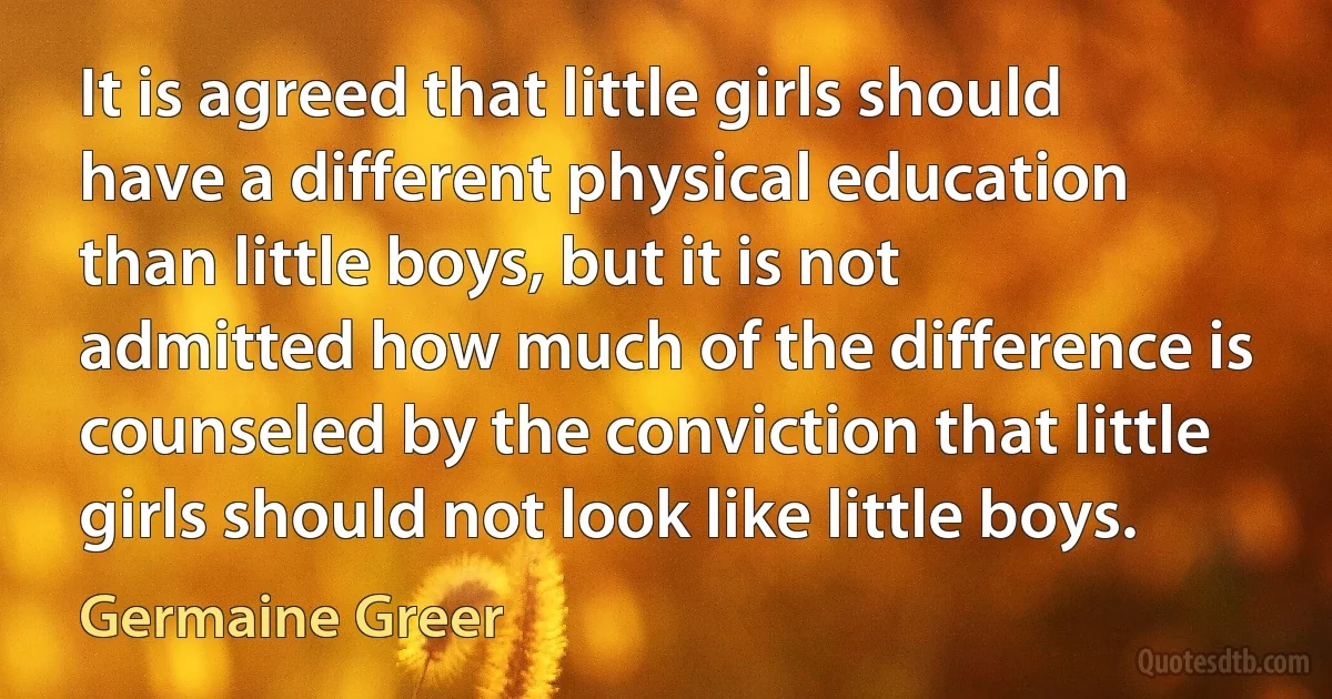 It is agreed that little girls should have a different physical education than little boys, but it is not admitted how much of the difference is counseled by the conviction that little girls should not look like little boys. (Germaine Greer)