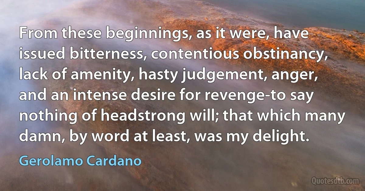 From these beginnings, as it were, have issued bitterness, contentious obstinancy, lack of amenity, hasty judgement, anger, and an intense desire for revenge-to say nothing of headstrong will; that which many damn, by word at least, was my delight. (Gerolamo Cardano)