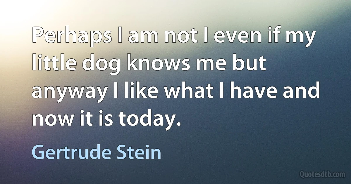 Perhaps I am not I even if my little dog knows me but anyway I like what I have and now it is today. (Gertrude Stein)