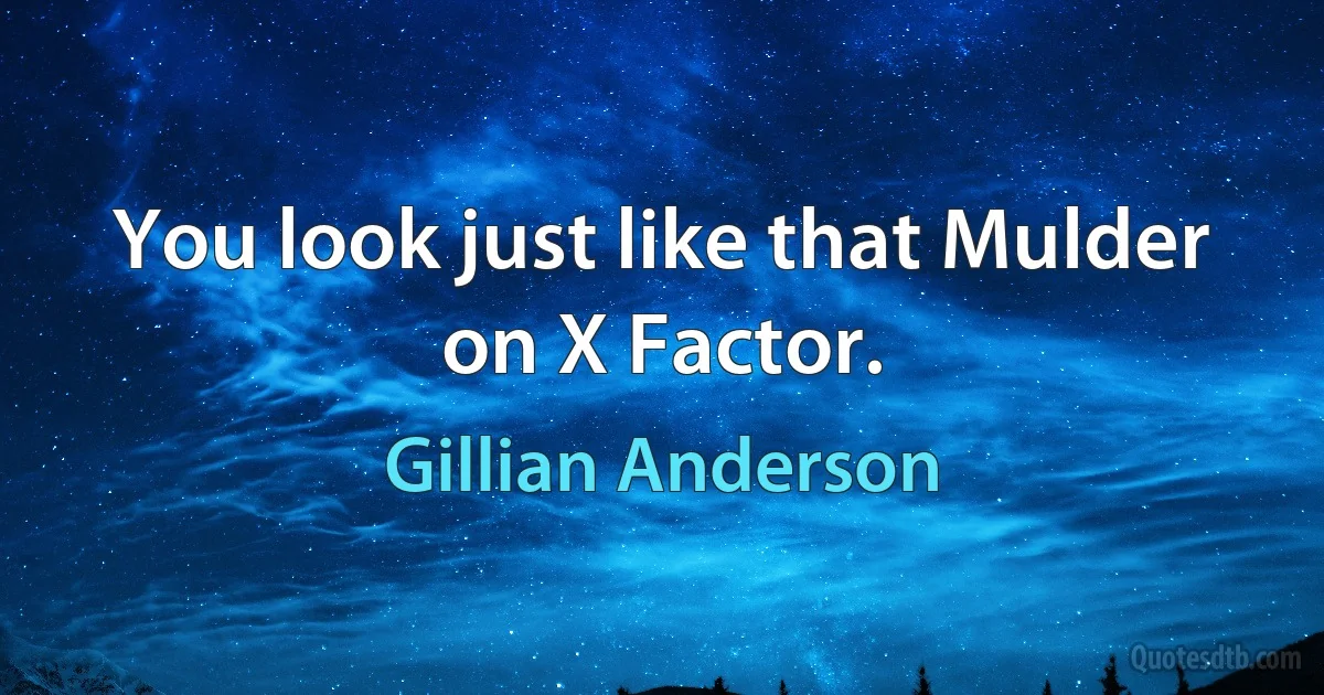 You look just like that Mulder on X Factor. (Gillian Anderson)