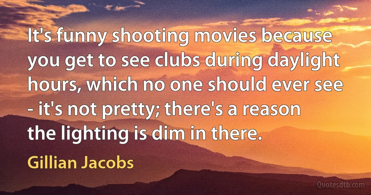 It's funny shooting movies because you get to see clubs during daylight hours, which no one should ever see - it's not pretty; there's a reason the lighting is dim in there. (Gillian Jacobs)