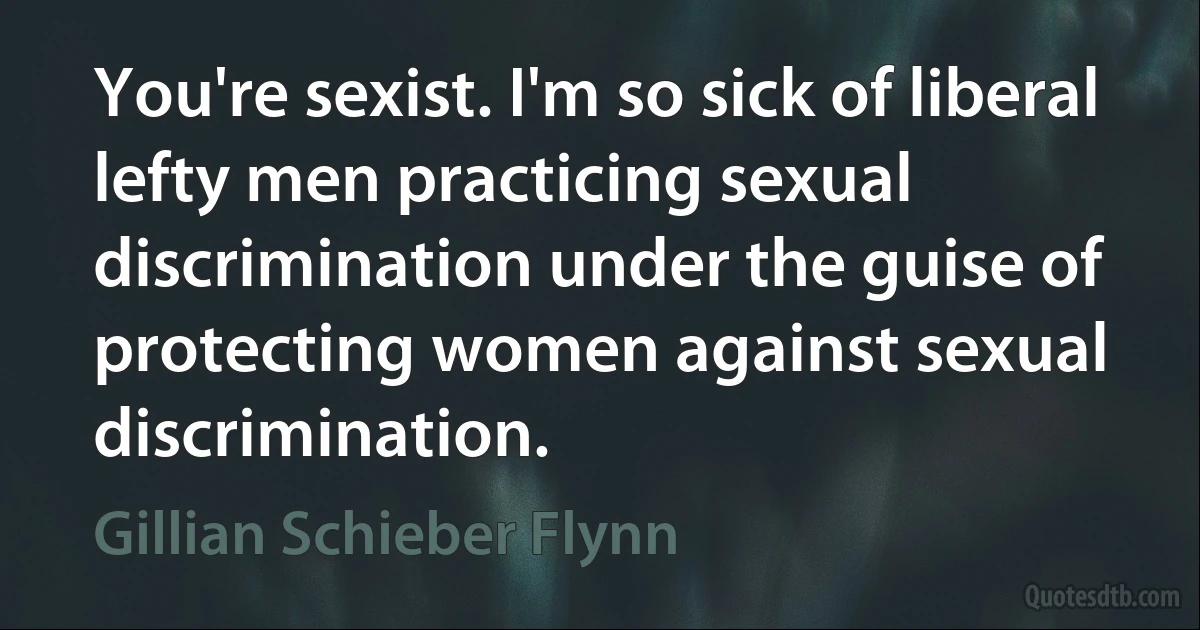 You're sexist. I'm so sick of liberal lefty men practicing sexual discrimination under the guise of protecting women against sexual discrimination. (Gillian Schieber Flynn)