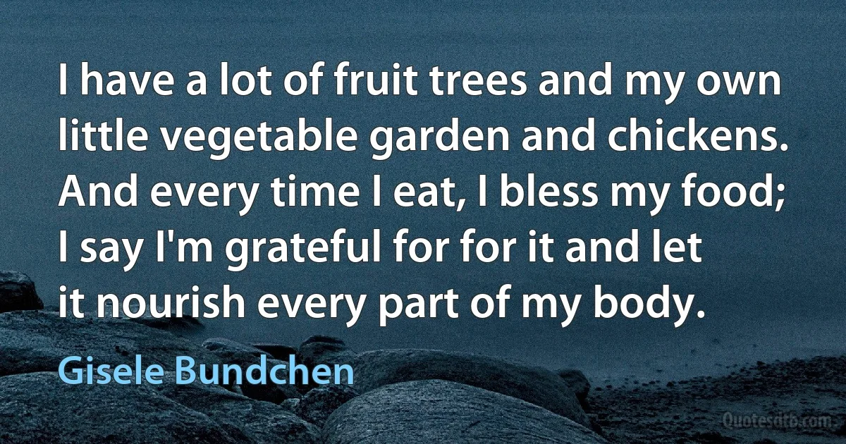 I have a lot of fruit trees and my own little vegetable garden and chickens. And every time I eat, I bless my food; I say I'm grateful for for it and let it nourish every part of my body. (Gisele Bundchen)