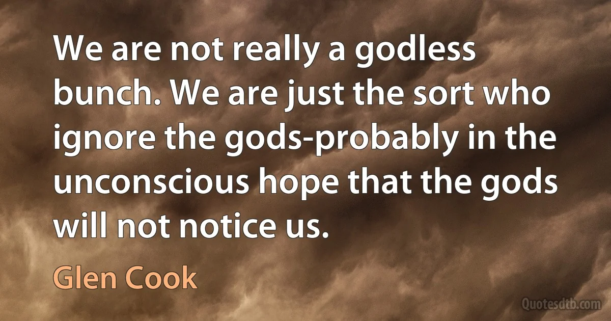 We are not really a godless bunch. We are just the sort who ignore the gods-probably in the unconscious hope that the gods will not notice us. (Glen Cook)