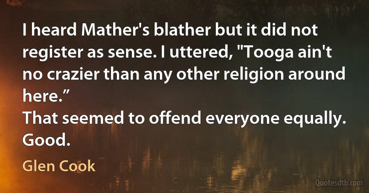 I heard Mather's blather but it did not register as sense. I uttered, "Tooga ain't no crazier than any other religion around here.”
That seemed to offend everyone equally.
Good. (Glen Cook)