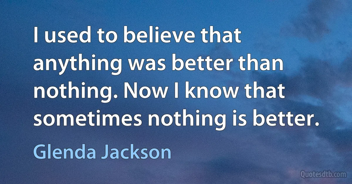 I used to believe that anything was better than nothing. Now I know that sometimes nothing is better. (Glenda Jackson)