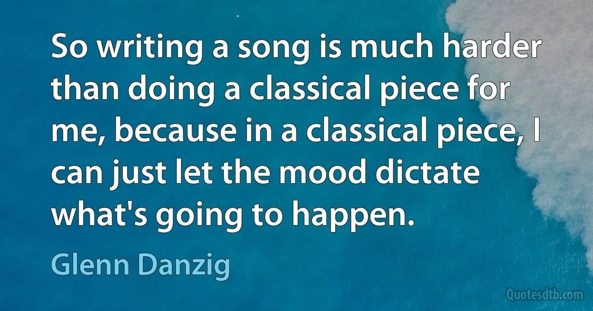 So writing a song is much harder than doing a classical piece for me, because in a classical piece, I can just let the mood dictate what's going to happen. (Glenn Danzig)