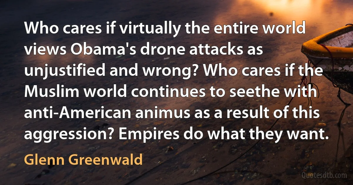 Who cares if virtually the entire world views Obama's drone attacks as unjustified and wrong? Who cares if the Muslim world continues to seethe with anti-American animus as a result of this aggression? Empires do what they want. (Glenn Greenwald)