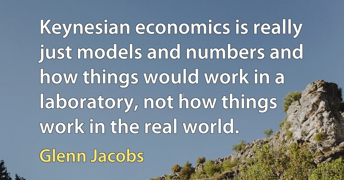 Keynesian economics is really just models and numbers and how things would work in a laboratory, not how things work in the real world. (Glenn Jacobs)