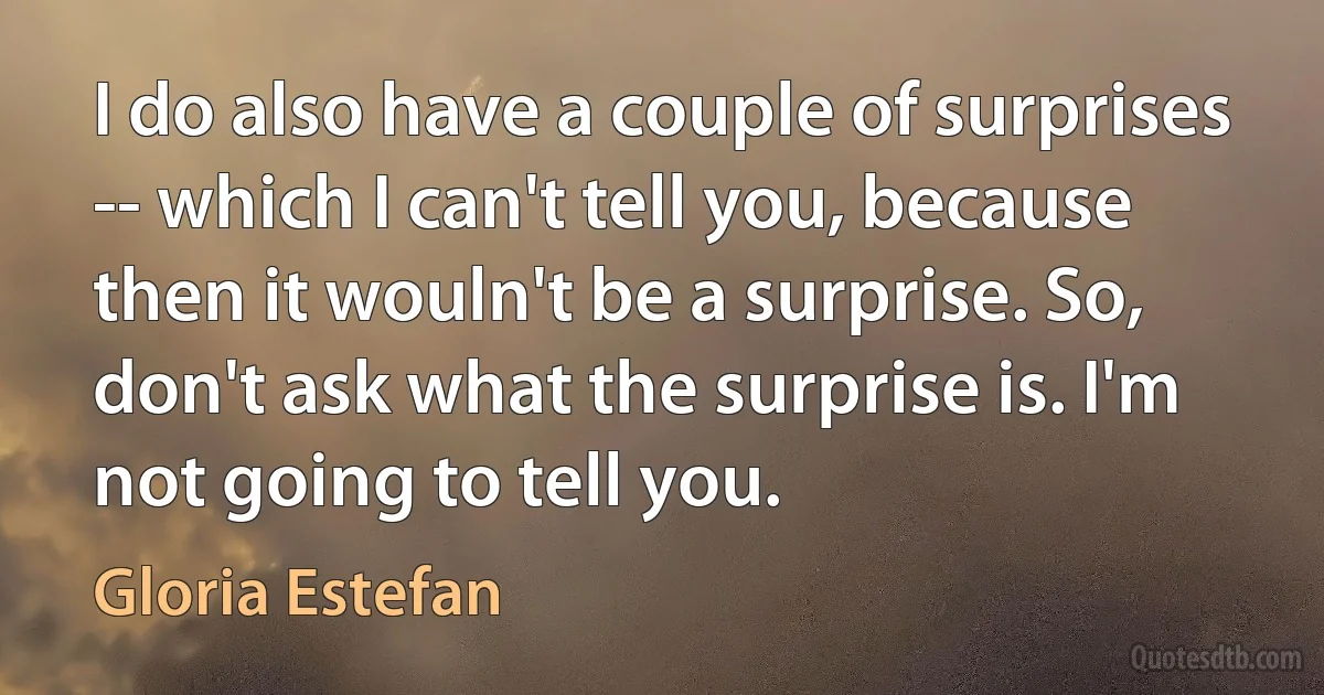 I do also have a couple of surprises -- which I can't tell you, because then it wouln't be a surprise. So, don't ask what the surprise is. I'm not going to tell you. (Gloria Estefan)