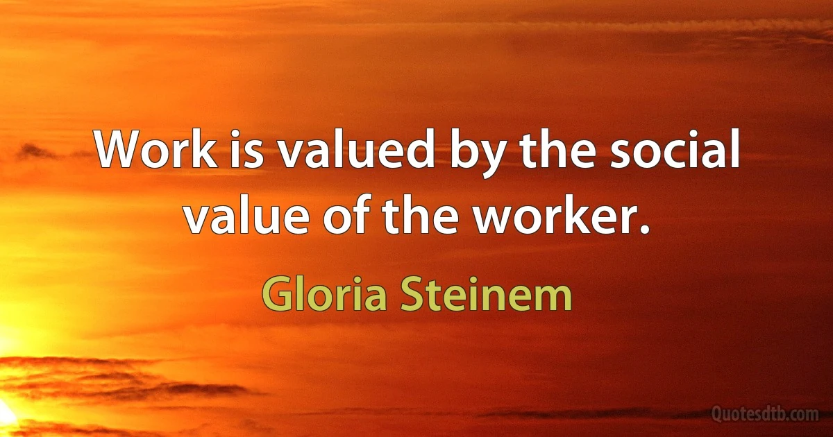 Work is valued by the social value of the worker. (Gloria Steinem)