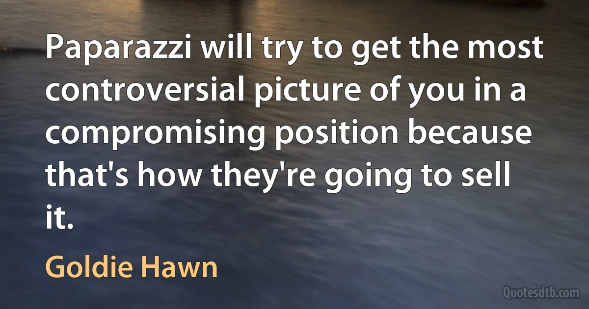 Paparazzi will try to get the most controversial picture of you in a compromising position because that's how they're going to sell it. (Goldie Hawn)