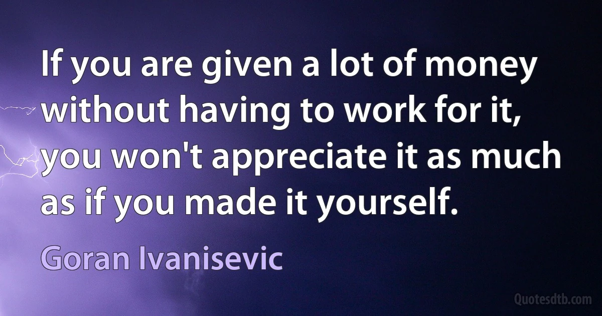 If you are given a lot of money without having to work for it, you won't appreciate it as much as if you made it yourself. (Goran Ivanisevic)