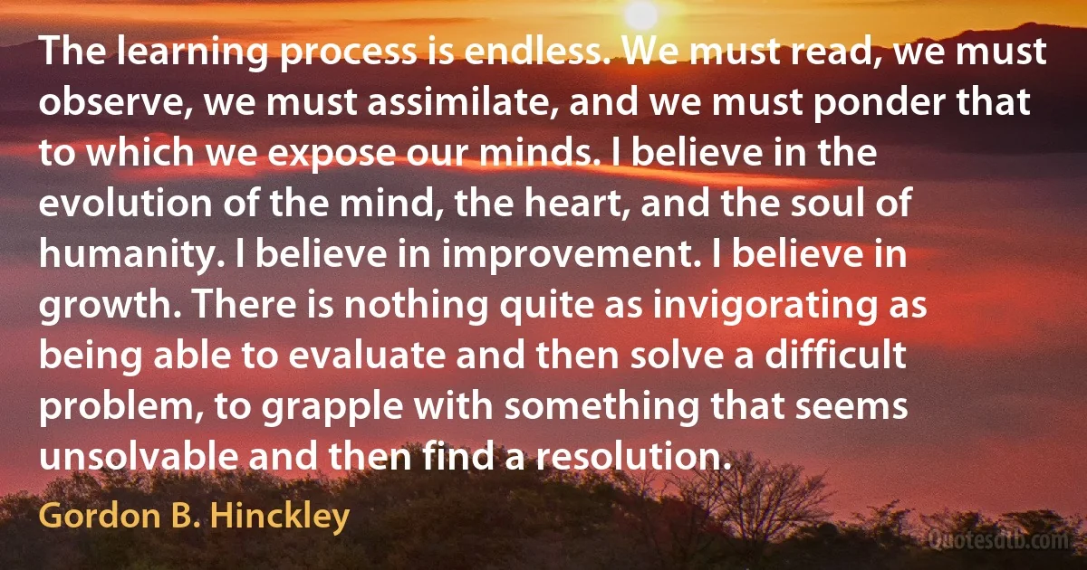 The learning process is endless. We must read, we must observe, we must assimilate, and we must ponder that to which we expose our minds. I believe in the evolution of the mind, the heart, and the soul of humanity. I believe in improvement. I believe in growth. There is nothing quite as invigorating as being able to evaluate and then solve a difficult problem, to grapple with something that seems unsolvable and then find a resolution. (Gordon B. Hinckley)