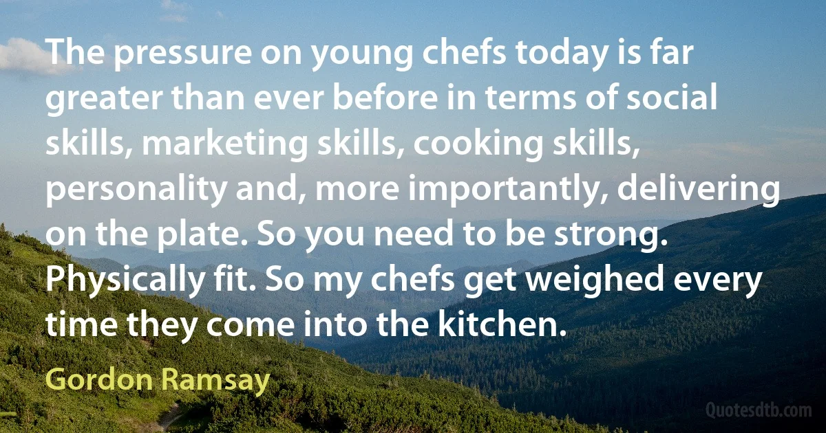 The pressure on young chefs today is far greater than ever before in terms of social skills, marketing skills, cooking skills, personality and, more importantly, delivering on the plate. So you need to be strong. Physically fit. So my chefs get weighed every time they come into the kitchen. (Gordon Ramsay)