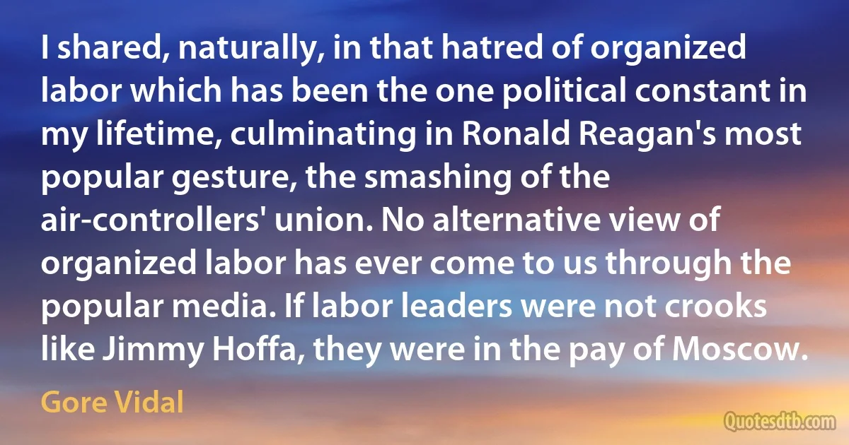 I shared, naturally, in that hatred of organized labor which has been the one political constant in my lifetime, culminating in Ronald Reagan's most popular gesture, the smashing of the air-controllers' union. No alternative view of organized labor has ever come to us through the popular media. If labor leaders were not crooks like Jimmy Hoffa, they were in the pay of Moscow. (Gore Vidal)