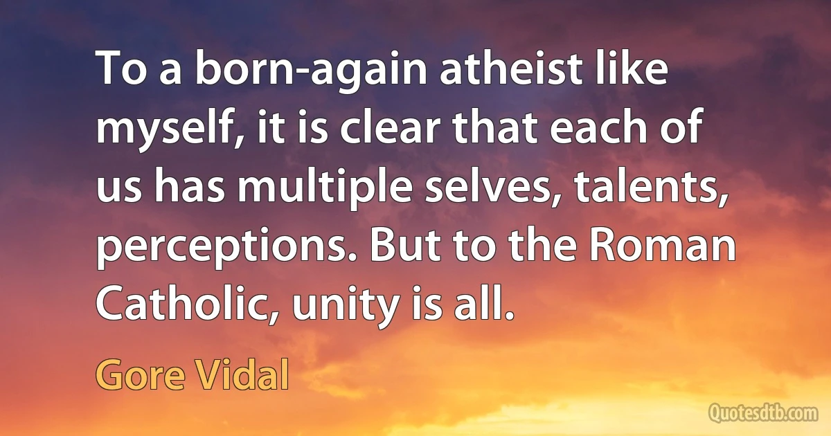 To a born-again atheist like myself, it is clear that each of us has multiple selves, talents, perceptions. But to the Roman Catholic, unity is all. (Gore Vidal)