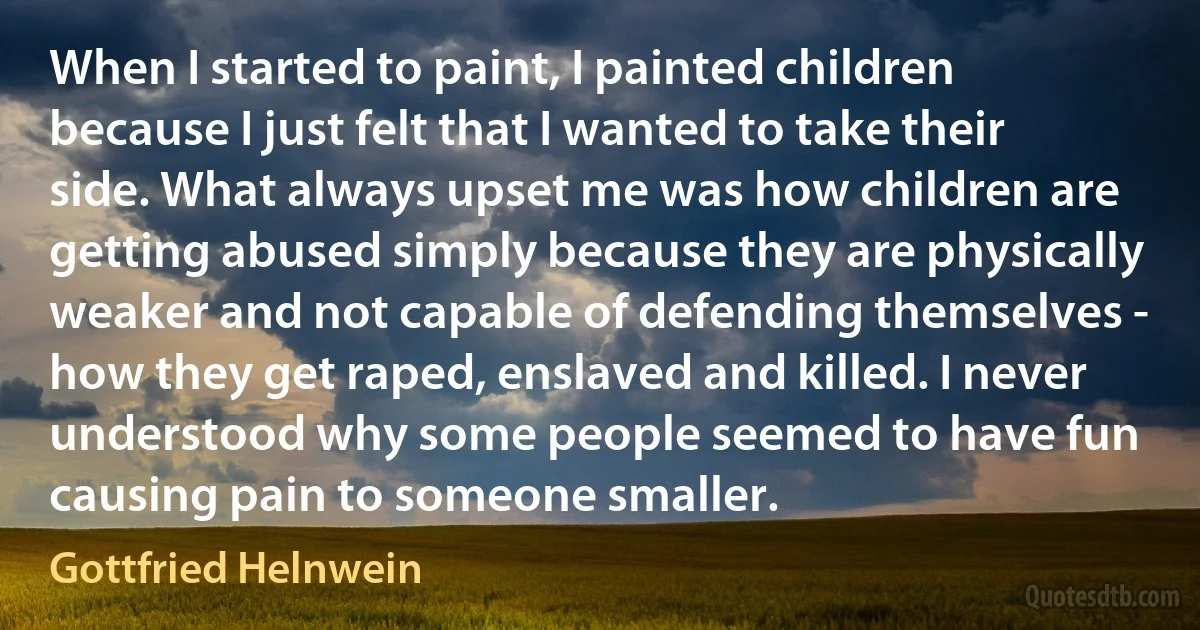 When I started to paint, I painted children because I just felt that I wanted to take their side. What always upset me was how children are getting abused simply because they are physically weaker and not capable of defending themselves - how they get raped, enslaved and killed. I never understood why some people seemed to have fun causing pain to someone smaller. (Gottfried Helnwein)