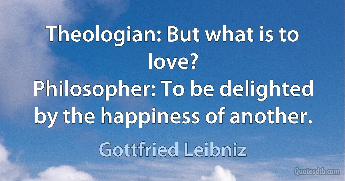 Theologian: But what is to love?
Philosopher: To be delighted by the happiness of another. (Gottfried Leibniz)