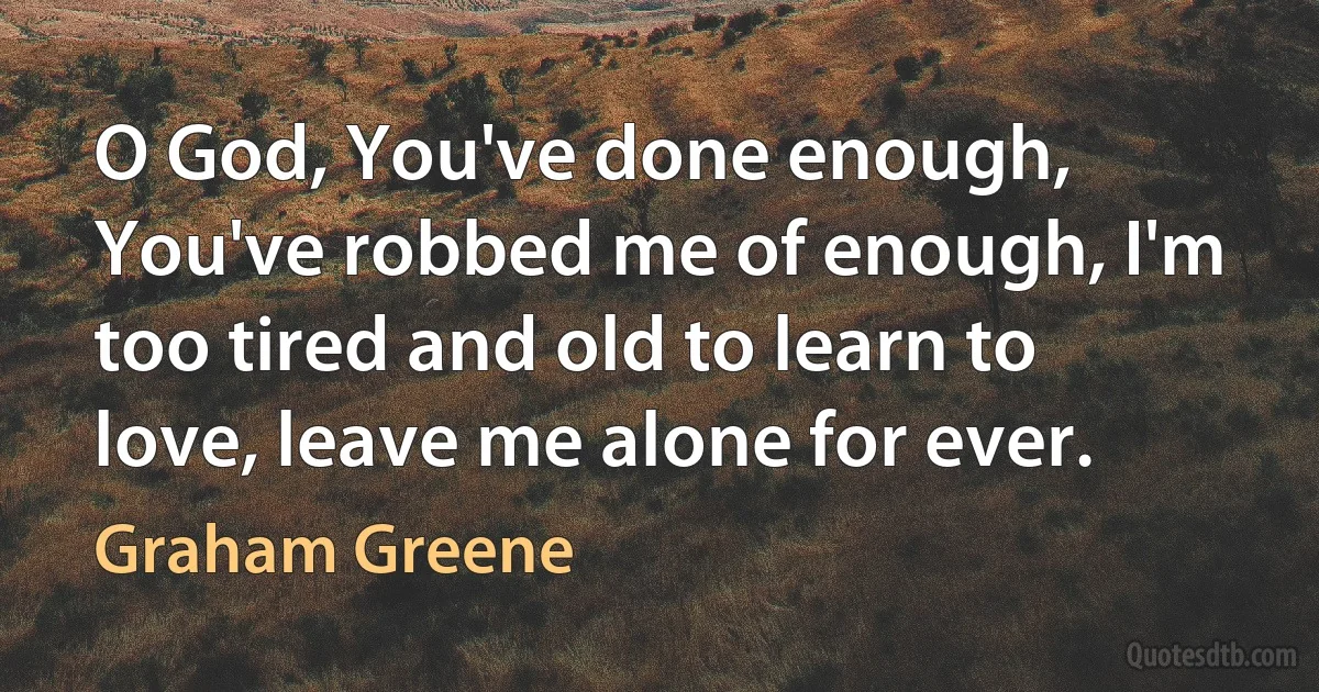 O God, You've done enough, You've robbed me of enough, I'm too tired and old to learn to love, leave me alone for ever. (Graham Greene)