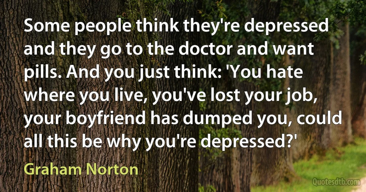 Some people think they're depressed and they go to the doctor and want pills. And you just think: 'You hate where you live, you've lost your job, your boyfriend has dumped you, could all this be why you're depressed?' (Graham Norton)