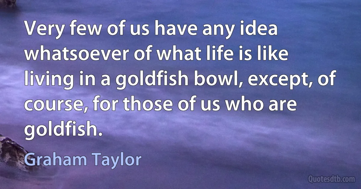 Very few of us have any idea whatsoever of what life is like living in a goldfish bowl, except, of course, for those of us who are goldfish. (Graham Taylor)